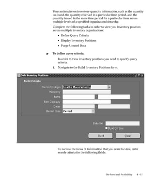 8 – 17
On–hand and Availability
You can inquire on inventory quantity information, such as the quantity
on–hand, the quantity received in a particular time period, and the
quantity issued in the same time period for a particular item across
multiple levels of a specified organization hierarchy.
Complete the following tasks in order to view you inventory position
across multiple inventory organizations:
• Define Query Criteria
• Display Inventory Positions
• Purge Unused Data
" To define query criteria:
In order to view inventory positions you need to specify query
criteria.
1. Navigate to the Build Inventory Positions form.
To narrow the focus of information that you want to view, enter
search criteria for the following fields:
 