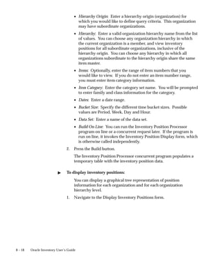 8 – 18 Oracle Inventory User’s Guide
• Hierarchy Origin: Enter a hierarchy origin (organization) for
which you would like to define query criteria. This organization
may have subordinate organizations.
• Hierarchy: Enter a valid organization hierarchy name from the list
of values. You can choose any organization hierarchy in which
the current organization is a member, and view inventory
positions for all subordinate organizations, inclusive of the
hierarchy origin. You can choose any hierarchy in which all
organizations subordinate to the hierarchy origin share the same
item master.
• Items: Optionally, enter the range of item numbers that you
would like to view. If you do not enter an item number range,
you must enter item category information.
• Item Category: Enter the category set name. You will be prompted
to enter family and class information for the category.
• Dates: Enter a date range.
• Bucket Size: Specify the different time bucket sizes. Possible
values are Period, Week, Day and Hour.
• Data Set: Enter a name of the data set.
• Build On Line: You can run the Inventory Position Processor
program on line or a concurrent request later. If the program is
run on line, it invokes the Inventory Position Display form, which
is otherwise called independently.
2. Press the Build button.
The Inventory Position Processor concurrent program populates a
temporary table with the inventory position data.
" To display inventory positions:
You can display a graphical tree representation of position
information for each organization and for each organization
hierarchy level.
1. Navigate to the Display Inventory Positions form.
 