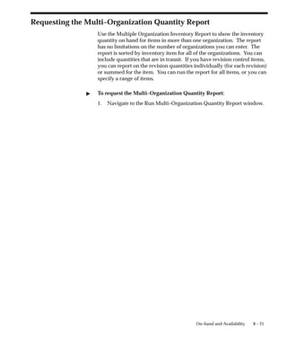 8 – 21
On–hand and Availability
Requesting the Multi–Organization Quantity Report
Use the Multiple Organization Inventory Report to show the inventory
quantity on hand for items in more than one organization. The report
has no limitations on the number of organizations you can enter. The
report is sorted by inventory item for all of the organizations. You can
include quantities that are in transit. If you have revision control items,
you can report on the revision quantities individually (for each revision)
or summed for the item. You can run the report for all items, or you can
specify a range of items.
" To request the Multi–Organization Quantity Report:
1. Navigate to the Run Multi–Organization Quantity Report window.
 