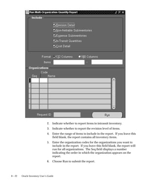8 – 22 Oracle Inventory User’s Guide
2. Indicate whether to report items in intransit inventory.
3. Indicate whether to report the revision level of items.
4. Enter the range of items to include in the report. If you leave this
field blank, the report contains all inventory items.
5. Enter the organization codes for the organizations you want to
include in the report. If you leave this field blank, the report will
run for all organizations. The Seq field displays a number
indicating the order in which the organization appears on the
report.
6. Choose Run to submit the report.
 