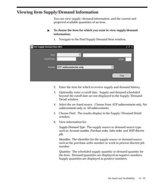 8 – 23
On–hand and Availability
Viewing Item Supply/Demand Information
You can view supply/demand information, and the current and
projected available quantities of an item.
" To choose the item for which you want to view supply/demand
information:
1. Navigate to the Find Supply Demand Item window.
2. Enter the item for which to review supply and demand history.
3. Optionally, enter a cutoff date. Supply and demand scheduled
beyond the cutoff date are not displayed in the Supply/Demand
Detail window.
4. Select the on–hand source. Choose from ATP subinventories only, Net
subinventories only, or All subinventories.
5. Choose Find. The results display in the Supply/Demand Detail
window.
6. View information for:
Supply/Demand Type: The supply source or demand source type,
such as Account number, Purchase order, Sales order, and WIP discrete
job.
Identifier: The identifier for the supply source or demand source,
such as the purchase order number or work in process discrete job
number.
Quantity: The scheduled supply quantity or demand quantity for
the item. Demand quantities are displayed as negative numbers.
Supply quantities are displayed as positive numbers.
 