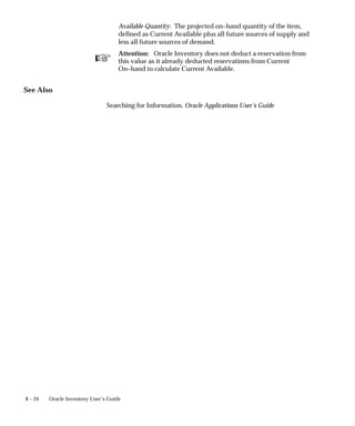 ☞
8 – 24 Oracle Inventory User’s Guide
Available Quantity: The projected on–hand quantity of the item,
defined as Current Available plus all future sources of supply and
less all future sources of demand.
Attention: Oracle Inventory does not deduct a reservation from
this value as it already deducted reservations from Current
On–hand to calculate Current Available.
See Also
Searching for Information, Oracle Applications User’s Guide
 