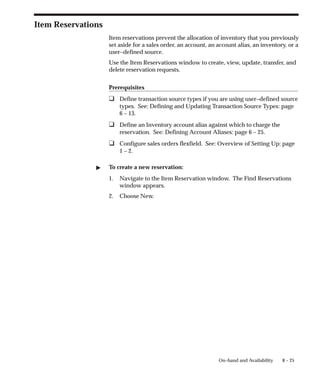 8 – 25
On–hand and Availability
Item Reservations
Item reservations prevent the allocation of inventory that you previously
set aside for a sales order, an account, an account alias, an inventory, or a
user–defined source.
Use the Item Reservations window to create, view, update, transfer, and
delete reservation requests.
Prerequisites
❑ Define transaction source types if you are using user–defined source
types. See: Defining and Updating Transaction Source Types: page
6 – 13.
❑ Define an Inventory account alias against which to charge the
reservation. See: Defining Account Aliases: page 6 – 25.
❑ Configure sales orders flexfield. See: Overview of Setting Up: page
1 – 2.
" To create a new reservation:
1. Navigate to the Item Reservation window. The Find Reservations
window appears.
2. Choose New.
 