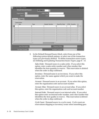 8 – 26 Oracle Inventory User’s Guide
3. In the Default Demand Source block, select from one of the
following system default options, or select one of the transaction
types you previously defined. To define transaction source types,
see Defining and Updating Transaction Source Types: page 6 – 13.
Sales Order: Demand source is a sales order. If you select this
option, enter a sales order number and a line number that
identifies the item quantity to reserve. This reservation is deleted
when the order is ship confirmed.
Inventory: Demand name is an inventory. If you select this
option, enter the name against which you want to make the
reservation.
Account: Demand source is an account. If you select this option,
enter the organization code and account number.
Account Alias: Demand source is an account alias. If you select
this option, enter the organization code and account number.
Internal Order: Demand source is an internal order. If you select
this option enter an internal order number, and a line number that
identifires the item quality to reserve. This reservation is deleted
when the order is ship confirmed.
Cycle Count: Demand source is a cycle count. Cycle count are
reservations shipping or inventory create when something goes
 