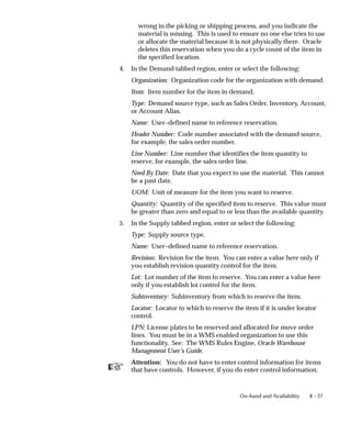 ☞
8 – 27
On–hand and Availability
wrong in the picking or shipping process, and you indicate the
material is missing. This is used to ensure no one else tries to use
or allocate the material because it is not physically there. Oracle
deletes this reservation when you do a cycle count of the item in
the specified location.
4. In the Demand tabbed region, enter or select the following:
Organization: Organization code for the organization with demand.
Item: Item number for the item in demand.
Type: Demand source type, such as Sales Order, Inventory, Account,
or Account Alias.
Name: User–defined name to reference reservation.
Header Number: Code number associated with the demand source,
for example, the sales order number.
Line Number: Line number that identifies the item quantity to
reserve, for example, the sales order line.
Need By Date: Date that you expect to use the material. This cannot
be a past date.
UOM: Unit of measure for the item you want to reserve.
Quantity: Quantity of the specified item to reserve. This value must
be greater than zero and equal to or less than the available quantity.
5. In the Supply tabbed region, enter or select the following:
Type: Supply source type.
Name: User–defined name to reference reservation.
Revision: Revision for the item. You can enter a value here only if
you establish revision quantity control for the item.
Lot: Lot number of the item to reserve. You can enter a value here
only if you establish lot control for the item.
Subinventory: Subinventory from which to reserve the item.
Locator: Locator to which to reserve the item if it is under locator
control.
LPN: License plates to be reserved and allocated for move order
lines. You must be in a WMS enabled organization to use this
functionality. See: The WMS Rules Engine, Oracle Warehouse
Management User’s Guide.
Attention: You do not have to enter control information for items
that have controls. However, if you do enter control information,
 