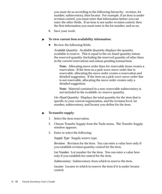 8 – 28 Oracle Inventory User’s Guide
you must do so according to the following hierarchy: revision, lot
number, subinventory, then locator. For example, if an item is under
revision control, you must enter that information before you can
enter the other fields. If an item is not under revision control, then
the first information you must enter is the lot number, and so on.
6. Save your work.
" To view current item availability information:
H Review the following fields:
Available Quantity: Available Quantity displays the quantity
available to reserve. This is equal to the on–hand quantity minus
the reserved quantity (including the reserved quantity of other lines
in the current reservation) and minus pending transactions
Note: Allocating move order lines for reservable items creates a
reservation. If the item on a pick wave move order line is
reservable, allocating the move order creates a reservation and
detailed suggestion. If the item on a pick wave move order line
is not reservable, allocating the move order creates only a
detailed suggestion.
Note: Material contained in a non–reservable subinventory is
not included in the available–to–reserve quantity.
On–Hand Quantity: Displays the total quantity for the item that is
specific to your current organization, and the revision level, lot
number, subinventory, and locator you define for the item.
" To transfer supply:
1. Select the item reservation.
2. Choose Transfer Supply from the Tools menu. The Transfer Supply
window appears.
3. Enter or select the following:
Supply Type: Supply source type.
Revision: Revision for the item. You can enter a value here only if
you establish revision quantity control for the item.
Lot Number: Lot number for the item. You can enter a value here
only if you establish lot control for the item.
Subinventory: Subinventory from which to reserve the item.
Locator: Locator to which to reserve the item if it is under locator
control.
 