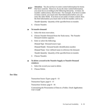 ☞
8 – 29
On–hand and Availability
Attention: You do not have to enter control information for items
that have controls. However, if you do enter control information,
you must do so according to the following hierarchy: revision, lot
number, subinventory, then locator. For example, if an item is under
revision control, you must enter that information before you can
enter the other fields. If an item is not under revision control, then
the first information you must enter is the lot number, and so on.
Transfer Quantity: Quantity of the specified item to transfer.
4. Choose Transfer.
" To transfer demand:
1. Select the item reservation.
2. Choose Transfer Demand from the Tools menu. The Transfer
Demand window appears.
3. Enter or select the following:
Demand Type: Demand source type.
Demand Header: Demand header identification number.
Demand Name: User–defined name to reference the demand.
Transfer Quantity: Quantity of the specified item to transfer.
4. Choose Transfer.
" To delete a record in the Transfer Supply or Transfer Demand
windows:
1. Select the record you want to delete.
2. Choose Delete.
See Also
Transaction Source Types: page 6 – 13
Transaction Types: page 6 – 17
Transaction Actions: page 6 – 16
Customizing the Presentation of Data in a Folder, Oracle Applications
User’s Guide
 