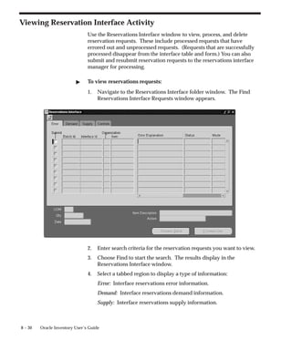 8 – 30 Oracle Inventory User’s Guide
Viewing Reservation Interface Activity
Use the Reservations Interface window to view, process, and delete
reservation requests. These include processed requests that have
errored out and unprocessed requests. (Requests that are successfully
processed disappear from the interface table and form.) You can also
submit and resubmit reservation requests to the reservations interface
manager for processing.
" To view reservations requests:
1. Navigate to the Reservations Interface folder window. The Find
Reservations Interface Requests window appears.
2. Enter search criteria for the reservation requests you want to view.
3. Choose Find to start the search. The results display in the
Reservations Interface window.
4. Select a tabbed region to display a type of information:
Error: Interface reservations error information.
Demand: Interface reservations demand information.
Supply: Interface reservations supply information.
 