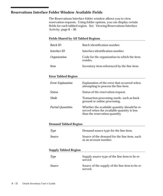 8 – 32 Oracle Inventory User’s Guide
Reservations Interface Folder Window Available Fields
The Reservations Interface folder window allows you to view
reservation requests. Using folder options, you can display certain
fields for each tabbed region. See: Viewing Reservations Interface
Activity: page 8 – 30.
Fields Shared by All Tabbed Regions
Batch ID Batch identification number.
Interface ID Interface identification number.
Organization Code for the organization in which the item
resides.
Item Inventory item referenced by the line item.
Error Tabbed Region
Error Explanation Explanation of the error that occurred when
attempting to process the line item.
Status Status of the reservation request.
Mode Transaction processing mode, such as back-
ground or online processing.
Partial Quantities Whether the available quantity should be re-
served when the available quantity is less
than the reservation quantity.
Demand Tabbed Region
Type Demand source type for the line item.
Source Source of the demand for the line item, such
as an account number.
Supply Tabbed Region
Type Supply source type of the line item to be re-
served.
Source Source of the supply of the line item to be re-
served.
 