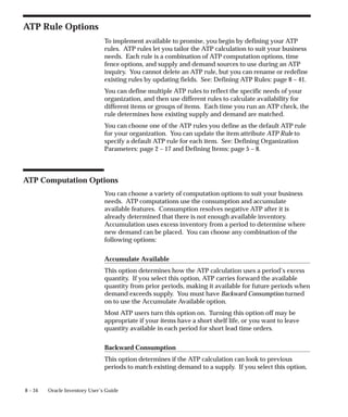 8 – 34 Oracle Inventory User’s Guide
ATP Rule Options
To implement available to promise, you begin by defining your ATP
rules. ATP rules let you tailor the ATP calculation to suit your business
needs. Each rule is a combination of ATP computation options, time
fence options, and supply and demand sources to use during an ATP
inquiry. You cannot delete an ATP rule, but you can rename or redefine
existing rules by updating fields. See: Defining ATP Rules: page 8 – 41.
You can define multiple ATP rules to reflect the specific needs of your
organization, and then use different rules to calculate availability for
different items or groups of items. Each time you run an ATP check, the
rule determines how existing supply and demand are matched.
You can choose one of the ATP rules you define as the default ATP rule
for your organization. You can update the item attribute ATP Rule to
specify a default ATP rule for each item. See: Defining Organization
Parameters: page 2 – 17 and Defining Items: page 5 – 8.
ATP Computation Options
You can choose a variety of computation options to suit your business
needs. ATP computations use the consumption and accumulate
available features. Consumption resolves negative ATP after it is
already determined that there is not enough available inventory.
Accumulation uses excess inventory from a period to determine where
new demand can be placed. You can choose any combination of the
following options:
Accumulate Available
This option determines how the ATP calculation uses a period’s excess
quantity. If you select this option, ATP carries forward the available
quantity from prior periods, making it available for future periods when
demand exceeds supply. You must have Backward Consumption turned
on to use the Accumulate Available option.
Most ATP users turn this option on. Turning this option off may be
appropriate if your items have a short shelf life, or you want to leave
quantity available in each period for short lead time orders.
Backward Consumption
This option determines if the ATP calculation can look to previous
periods to match existing demand to a supply. If you select this option,
 