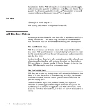 8 – 36 Oracle Inventory User’s Guide
Keep in mind that the ATP rule applies to existing demand and supply,
and determines the quantity available on a period by period basis. Your
quantity check is done against the results. ATP does not try to forward
consume or backward consume your ATP check quantity.
See Also
Defining ATP Rules: page 8 – 41
ATP Inquiry, Oracle Order Management User’s Guide.
ATP Time Fence Options
You can specify time fences for your ATP rules to restrict the use of both
supply and demand. Time fences help you filter the noise out of the
ATP calculation. You can implement the following time fence options:
Past Due Demand Days
ATP does not include any demand orders with a due date before this
time fence. ATP uses the number of manufacturing workdays you enter
for this fence to back off from the current system date and determine the
past due time fence.
Use this time fence if you have sales orders, jobs, repetitive schedules, or
other demand outstanding with past due dates that you do not plan to
fill from existing or planned supply. If the due dates are before the time
fence, ATP does not include these orders as demand.
Past Due Supply Days
ATP does not include any supply orders with a due date before this time
fence. ATP uses the number of manufacturing workdays you enter for
this fence to back off from the current system date and determine the
past due supply fence.
Use this time fence if you have purchase orders, jobs, repetitive
schedules or other supply orders with past due dates that you do not
want to rely on as a source of supply for your ATP calculations. If the
due dates are before the time fence, ATP does not include these orders as
supply.
 