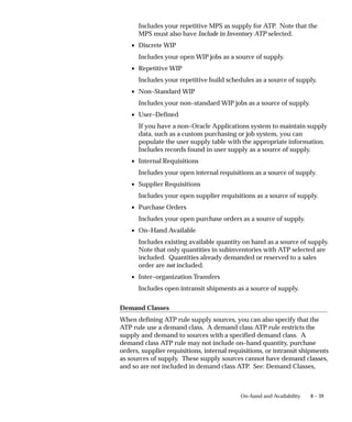 8 – 39
On–hand and Availability
Includes your repetitive MPS as supply for ATP. Note that the
MPS must also have Include in Inventory ATP selected.
• Discrete WIP
Includes your open WIP jobs as a source of supply.
• Repetitive WIP
Includes your repetitive build schedules as a source of supply.
• Non–Standard WIP
Includes your non–standard WIP jobs as a source of supply.
• User–Defined
If you have a non–Oracle Applications system to maintain supply
data, such as a custom purchasing or job system, you can
populate the user supply table with the appropriate information.
Includes records found in user supply as a source of supply.
• Internal Requisitions
Includes your open internal requisitions as a source of supply.
• Supplier Requisitions
Includes your open supplier requisitions as a source of supply.
• Purchase Orders
Includes your open purchase orders as a source of supply.
• On–Hand Available
Includes existing available quantity on hand as a source of supply.
Note that only quantities in subinventories with ATP selected are
included. Quantities already demanded or reserved to a sales
order are not included.
• Inter–organization Transfers
Includes open intransit shipments as a source of supply.
Demand Classes
When defining ATP rule supply sources, you can also specify that the
ATP rule use a demand class. A demand class ATP rule restricts the
supply and demand to sources with a specified demand class. A
demand class ATP rule may not include on–hand quantity, purchase
orders, supplier requisitions, internal requisitions, or intransit shipments
as sources of supply. These supply sources cannot have demand classes,
and so are not included in demand class ATP. See: Demand Classes,
 