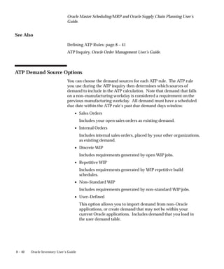 8 – 40 Oracle Inventory User’s Guide
Oracle Master Scheduling/MRP and Oracle Supply Chain Planning User’s
Guide.
See Also
Defining ATP Rules: page 8 – 41
ATP Inquiry, Oracle Order Management User’s Guide.
ATP Demand Source Options
You can choose the demand sources for each ATP rule. The ATP rule
you use during the ATP inquiry then determines which sources of
demand to include in the ATP calculation. Note that demand that falls
on a non–manufacturing workday is considered a requirement on the
previous manufacturing workday. All demand must have a scheduled
due date within the ATP rule’s past due demand days window.
• Sales Orders
Includes your open sales orders as existing demand.
• Internal Orders
Includes internal sales orders, placed by your other organizations,
as existing demand.
• Discrete WIP
Includes requirements generated by open WIP jobs.
• Repetitive WIP
Includes requirements generated by WIP repetitive build
schedules.
• Non–Standard WIP
Includes requirements generated by non–standard WIP jobs.
• User–Defined
This option allows you to import demand from non–Oracle
applications, or create demand that may not be within your
current Oracle applications. Includes demand that you load in
the user demand table.
 