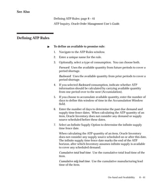 8 – 41
On–hand and Availability
See Also
Defining ATP Rules: page 8 – 41
ATP Inquiry, Oracle Order Management User’s Guide.
Defining ATP Rules
" To define an available to promise rule:
1. Navigate to the ATP Rules window.
2. Enter a unique name for the rule.
3. Optionally, select a type of consumption. You can choose both.
Forward: Uses the available quantity from future periods to cover a
period shortage.
Backward: Uses the available quantity from prior periods to cover a
period shortage.
4. If you selected Backward consumption, indicate whether ATP
information should be calculated by carrying available quantity
from one period over to the next (Accumulation).
5. If you choose to accumulate available quantity, enter the number of
days to define this window of time in the Accumulation Window
field.
6. Enter the number of days to determine the past due demand and
supply time fence dates. When calculating the ATP quantity of an
item, Oracle Inventory does not consider any demand or supply
source scheduled before these dates.
7. Select an Infinite Supply Option to determine the infinite supply
time fence date.
When calculating the ATP quantity of an item, Oracle Inventory
does not consider any supply source scheduled on or after this date.
The infinite supply time fence date marks the end of the ATP
horizon, after which Inventory assumes infinite supply is available
to cover any scheduled demand.
Cumulative total lead time: Use the cumulative total lead time of the
item.
Cumulative mfg lead time: Use the cumulative manufacturing lead
time of the item.
 