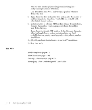 8 – 42 Oracle Inventory User’s Guide
Total lead time: Use the preprocessing, manufacturing, and
postprocessing lead times of the item.
User–defined time fence: Use a lead time you specified when you
defined the item
8. If you choose the User–defined time fence option, enter the number of
lead time days in the Days field. This field is not available with
other Infinite Supply options.
9. Indicate whether to calculate ATP based on defined demand classes.
Demand classes allow you to segregate scheduled demand into
user–defined groups.
If you choose to calculate ATP based on defined demand classes the
following Supply Source options are not available: on–hand
available, interorg transfers, purchase orders, internal and supplier
requisitions.
10. Select Demand and Supply Sources to use in ATP calculations.
11. Save your work.
See Also
ATP Rule Options: page 8 – 34
ATP Calculations: page 8 – 43
Viewing ATP Information: page 8 – 51
ATP Inquiry, Oracle Order Management User’s Guide.
 