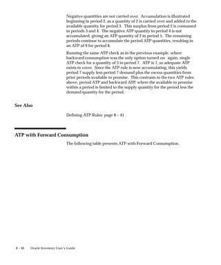 8 – 46 Oracle Inventory User’s Guide
Negative quantities are not carried over. Accumulation is illustrated
beginning in period 2, as a quantity of 2 is carried over and added to the
available quantity for period 3. This surplus from period 2 is consumed
in periods 3 and 4. The negative ATP quantity in period 4 is not
accumulated, giving an ATP quantity of 2 in period 5. The remaining
periods continue to accumulate the period ATP quantities, resulting in
an ATP of 9 for period 8.
Running the same ATP check as in the previous example, where
backward consumption was the only option turned on: again, single
ATP check for a quantity of 3 in period 7. ATP is 7, so adequate ATP
exists to cover. Since the ATP rule is now accumulating, this yields
period 7 supply less period 7 demand plus the excess quantities from
prior periods available to promise. This contrasts to the two ATP rules
above, period ATP and backward ATP, where the available to promise
within a period is limited to the supply quantity for the period less the
demand quantity for the period.
See Also
Defining ATP Rules: page 8 – 41
ATP with Forward Consumption
The following table presents ATP with Forward Consumption.
 