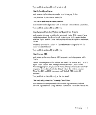 1 – 31
Setting Up
This profile is updateable only at site level.
INV:Default Item Status
Indicates the default item status for new items you define.
This profile is updateable at all levels.
INV:Default Primary Unit of Measure
Indicates the default primary unit of measure for new items you define.
This profile is updateable at all levels.
INV:Dynamic Precision Option for Quantity on Reports
Indicates the decimal precision for your unit costs. This controls how
cost information is displayed on all cost reports. All reports display
fourteen digits for unit costs, and display at least 16 digits for extended
values.
Inventory predefines a value of –9,999,990.00 for this profile for all
levels upon installation.
This profile is updateable at all levels.
INV:External ATP
Indicates whether non–Oracle ATP products can be integrated with
Oracle.
Set this profile option in the Source instance if the Source is 10.7 or 11.0.
If you select ’Global ATP’, the system uses the new Global Order
Promising program. If you select ’None’, the system uses the old ATP
program. If you do not select a default value, the system assumes
’None’ for 10.7 and 11.0 instances, and ’Global’ ATP for the 11i
instance.
This profile is updateable only at the site level.
INV:Inter–Organization Currency Conversion
Indicates the currency conversion for inter–organization transfers
between organizations using different currencies. Available values are:
 