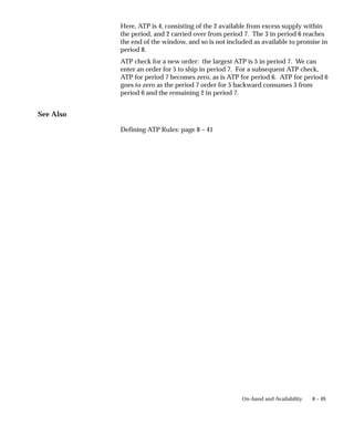 8 – 49
On–hand and Availability
Here, ATP is 4, consisting of the 2 available from excess supply within
the period, and 2 carried over from period 7. The 3 in period 6 reaches
the end of the window, and so is not included as available to promise in
period 8.
ATP check for a new order: the largest ATP is 5 in period 7. We can
enter an order for 5 to ship in period 7. For a subsequent ATP check,
ATP for period 7 becomes zero, as is ATP for period 6. ATP for period 6
goes to zero as the period 7 order for 5 backward consumes 3 from
period 6 and the remaining 2 in period 7.
See Also
Defining ATP Rules: page 8 – 41
 