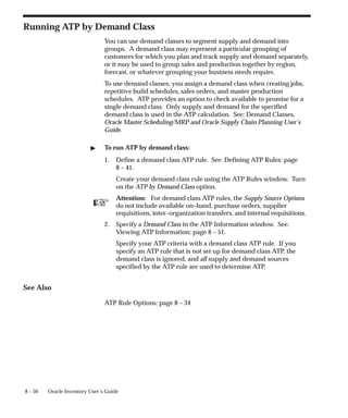 ☞
8 – 50 Oracle Inventory User’s Guide
Running ATP by Demand Class
You can use demand classes to segment supply and demand into
groups. A demand class may represent a particular grouping of
customers for which you plan and track supply and demand separately,
or it may be used to group sales and production together by region,
forecast, or whatever grouping your business needs require.
To use demand classes, you assign a demand class when creating jobs,
repetitive build schedules, sales orders, and master production
schedules. ATP provides an option to check available to promise for a
single demand class. Only supply and demand for the specified
demand class is used in the ATP calculation. See: Demand Classes,
Oracle Master Scheduling/MRP and Oracle Supply Chain Planning User’s
Guide.
" To run ATP by demand class:
1. Define a demand class ATP rule. See: Defining ATP Rules: page
8 – 41.
Create your demand class rule using the ATP Rules window. Turn
on the ATP by Demand Class option.
Attention: For demand class ATP rules, the Supply Source Options
do not include available on–hand, purchase orders, supplier
requisitions, inter–organization transfers, and internal requisitions.
2. Specify a Demand Class in the ATP Information window. See:
Viewing ATP Information: page 8 – 51.
Specify your ATP criteria with a demand class ATP rule. If you
specify an ATP rule that is not set up for demand class ATP, the
demand class is ignored, and all supply and demand sources
specified by the ATP rule are used to determine ATP.
See Also
ATP Rule Options: page 8 – 34
 