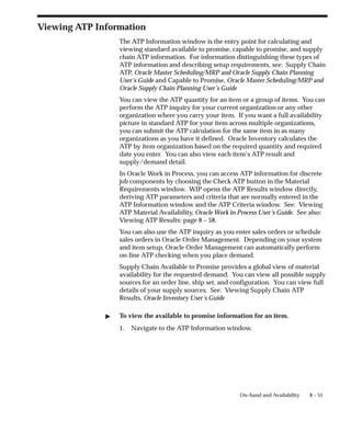 8 – 51
On–hand and Availability
Viewing ATP Information
The ATP Information window is the entry point for calculating and
viewing standard available to promise, capable to promise, and supply
chain ATP information. For information distinguishing these types of
ATP information and describing setup requirements, see: Supply Chain
ATP, Oracle Master Scheduling/MRP and Oracle Supply Chain Planning
User’s Guide and Capable to Promise, Oracle Master Scheduling/MRP and
Oracle Supply Chain Planning User’s Guide
You can view the ATP quantity for an item or a group of items. You can
perform the ATP inquiry for your current organization or any other
organization where you carry your item. If you want a full availability
picture in standard ATP for your item across multiple organizations,
you can submit the ATP calculation for the same item in as many
organizations as you have it defined. Oracle Inventory calculates the
ATP by item organization based on the required quantity and required
date you enter. You can also view each item’s ATP result and
supply/demand detail.
In Oracle Work in Process, you can access ATP information for discrete
job components by choosing the Check ATP button in the Material
Requirements window. WIP opens the ATP Results window directly,
deriving ATP parameters and criteria that are normally entered in the
ATP Information window and the ATP Criteria window. See: Viewing
ATP Material Availability, Oracle Work in Process User’s Guide. See also:
Viewing ATP Results: page 8 – 58.
You can also use the ATP inquiry as you enter sales orders or schedule
sales orders in Oracle Order Management. Depending on your system
and item setup, Oracle Order Management can automatically perform
on-line ATP checking when you place demand.
Supply Chain Available to Promise provides a global view of material
availability for the requested demand. You can view all possible supply
sources for an order line, ship set, and configuration. You can view full
details of your supply sources. See: Viewing Supply Chain ATP
Results, Oracle Inventory User’s Guide
" To view the available to promise information for an item.
1. Navigate to the ATP Information window.
 