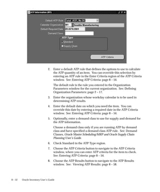 8 – 52 Oracle Inventory User’s Guide
2. Enter a default ATP rule that defines the options to use to calculate
the ATP quantity of an item. You can override this selection by
entering an ATP rule in the Enter Criteria region of the ATP Criteria
window. See: Entering ATP Criteria: page 8 – 54.
The default rule is the rule you entered in the Organization
Parameters window for the current organization. See: Defining
Organization Parameters: page 2 – 17.
3. Enter the organization whose workday calendar is to be used in
determining ATP results.
4. Enter the default date on which you need the item. You can
override this date by entering a required date in the ATP Criteria
window. See: Entering ATP Criteria: page 8 – 54.
5. Optionally, enter a demand class to use for supply and demand for
the ATP information.
Choose a demand class only if you are running ATP by demand
class and have specified a demand class ATP rule. See: Demand
Classes, Oracle Master Scheduling/MRP and Oracle Supply Chain
Planning User’s Guide.
6. Check Standard in the ATP Type region.
7. Choose the ATP Criteria button to navigate to the ATP Criteria
window, where you can enter ATP criteria for the item to check.
See: Entering ATP Criteria: page 8 – 54.
8. Choose the ATP Results button to navigate to the ATP Results
window. See: Viewing ATP Results: page 8 – 58.
 