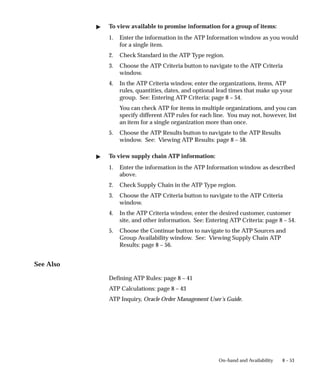 8 – 53
On–hand and Availability
" To view available to promise information for a group of items:
1. Enter the information in the ATP Information window as you would
for a single item.
2. Check Standard in the ATP Type region.
3. Choose the ATP Criteria button to navigate to the ATP Criteria
window.
4. In the ATP Criteria window, enter the organizations, items, ATP
rules, quantities, dates, and optional lead times that make up your
group. See: Entering ATP Criteria: page 8 – 54.
You can check ATP for items in multiple organizations, and you can
specify different ATP rules for each line. You may not, however, list
an item for a single organization more than once.
5. Choose the ATP Results button to navigate to the ATP Results
window. See: Viewing ATP Results: page 8 – 58.
" To view supply chain ATP information:
1. Enter the information in the ATP Information window as described
above.
2. Check Supply Chain in the ATP Type region.
3. Choose the ATP Criteria button to navigate to the ATP Criteria
window.
4. In the ATP Criteria window, enter the desired customer, customer
site, and other information. See: Entering ATP Criteria: page 8 – 54.
5. Choose the Continue button to navigate to the ATP Sources and
Group Availability window. See: Viewing Supply Chain ATP
Results: page 8 – 56.
See Also
Defining ATP Rules: page 8 – 41
ATP Calculations: page 8 – 43
ATP Inquiry, Oracle Order Management User’s Guide.
 