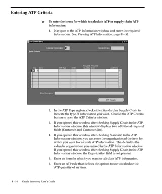 8 – 54 Oracle Inventory User’s Guide
Entering ATP Criteria
" To enter the items for which to calculate ATP or supply chain ATP
information:
1. Navigate to the ATP Information window and enter the required
information. See: Viewing ATP Information: page 8 – 51.
2. In the ATP Type region, check either Standard or Supply Chain to
indicate the type of information you want. Choose the ATP Criteria
button to open the ATP Criteria window.
3. If you opened this window after checking Supply Chain in the ATP
Information window, this window displays two additional required
fields (Customer and Customer Site).
4. If you opened this window after checking Standard in the ATP
Information window, you can enter the organization of the item for
which you want to calculate ATP information. The default is the
calendar organization you entered in the ATP Information window.
If you opened this window after checking Supply Chain in the ATP
Information window, the Organization field is not present.
5. Enter an item for which you want to calculate ATP information.
6. Enter an ATP rule that defines the options to use to calculate the
ATP quantity of an item.
 