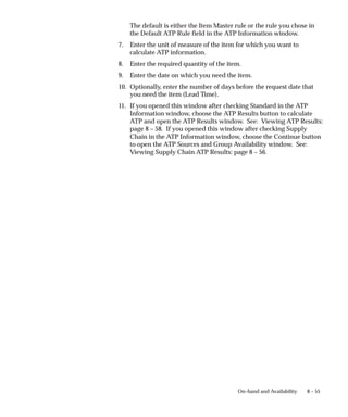 8 – 55
On–hand and Availability
The default is either the Item Master rule or the rule you chose in
the Default ATP Rule field in the ATP Information window.
7. Enter the unit of measure of the item for which you want to
calculate ATP information.
8. Enter the required quantity of the item.
9. Enter the date on which you need the item.
10. Optionally, enter the number of days before the request date that
you need the item (Lead Time).
11. If you opened this window after checking Standard in the ATP
Information window, choose the ATP Results button to calculate
ATP and open the ATP Results window. See: Viewing ATP Results:
page 8 – 58. If you opened this window after checking Supply
Chain in the ATP Information window, choose the Continue button
to open the ATP Sources and Group Availability window. See:
Viewing Supply Chain ATP Results: page 8 – 56.
 