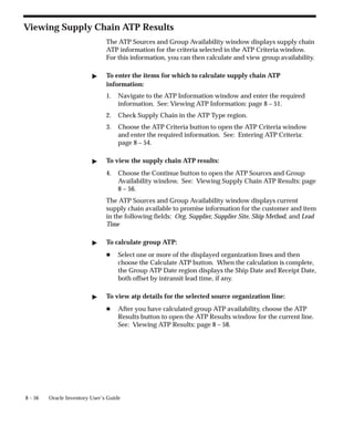 8 – 56 Oracle Inventory User’s Guide
Viewing Supply Chain ATP Results
The ATP Sources and Group Availability window displays supply chain
ATP information for the criteria selected in the ATP Criteria window.
For this information, you can then calculate and view group availability.
" To enter the items for which to calculate supply chain ATP
information:
1. Navigate to the ATP Information window and enter the required
information. See: Viewing ATP Information: page 8 – 51.
2. Check Supply Chain in the ATP Type region.
3. Choose the ATP Criteria button to open the ATP Criteria window
and enter the required information. See: Entering ATP Criteria:
page 8 – 54.
" To view the supply chain ATP results:
4. Choose the Continue button to open the ATP Sources and Group
Availability window. See: Viewing Supply Chain ATP Results: page
8 – 56.
The ATP Sources and Group Availability window displays current
supply chain available to promise information for the customer and item
in the following fields: Org, Supplier, Supplier Site, Ship Method, and Lead
Time
" To calculate group ATP:
H Select one or more of the displayed organization lines and then
choose the Calculate ATP button. When the calculation is complete,
the Group ATP Date region displays the Ship Date and Receipt Date,
both offset by intransit lead time, if any.
" To view atp details for the selected source organization line:
H After you have calculated group ATP availability, choose the ATP
Results button to open the ATP Results window for the current line.
See: Viewing ATP Results: page 8 – 58.
 