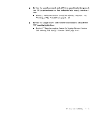 8 – 57
On–hand and Availability
" To view the supply, demand, and ATP item quantities for the periods
that fall between the current date and the infinite supply time fence
date:
H In the ATP Results window, choose the Period ATP button. See:
Viewing ATP by Period Detail: page 8 – 62.
" To view the supply source and demand source used to calculate the
ATP quantity for the item:
H In the ATP Results window, choose the Supply/Demand button.
See: Viewing ATP Supply/Demand Detail: page 8 – 63.
 