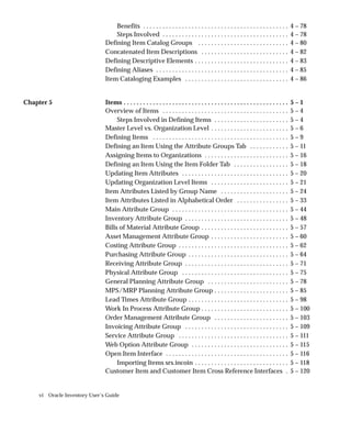vi Oracle Inventory User’s Guide
Benefits 4 – 78
. . . . . . . . . . . . . . . . . . . . . . . . . . . . . . . . . . . . . . . . . . . . .
Steps Involved 4 – 78
. . . . . . . . . . . . . . . . . . . . . . . . . . . . . . . . . . . . . . .
Defining Item Catalog Groups 4 – 80
. . . . . . . . . . . . . . . . . . . . . . . . . . . .
Concatenated Item Descriptions 4 – 82
. . . . . . . . . . . . . . . . . . . . . . . . . . .
Defining Descriptive Elements 4 – 83
. . . . . . . . . . . . . . . . . . . . . . . . . . . . .
Defining Aliases 4 – 85
. . . . . . . . . . . . . . . . . . . . . . . . . . . . . . . . . . . . . . . . .
Item Cataloging Examples 4 – 86
. . . . . . . . . . . . . . . . . . . . . . . . . . . . . . . .
Chapter 5 Items 5 – 1
. . . . . . . . . . . . . . . . . . . . . . . . . . . . . . . . . . . . . . . . . . . . . . . . . . .
Overview of Items 5 – 4
. . . . . . . . . . . . . . . . . . . . . . . . . . . . . . . . . . . . . . .
Steps Involved in Defining Items 5 – 4
. . . . . . . . . . . . . . . . . . . . . . .
Master Level vs. Organization Level 5 – 6
. . . . . . . . . . . . . . . . . . . . . . . .
Defining Items 5 – 9
. . . . . . . . . . . . . . . . . . . . . . . . . . . . . . . . . . . . . . . . . .
Defining an Item Using the Attribute Groups Tab 5 – 11
. . . . . . . . . . . .
Assigning Items to Organizations 5 – 16
. . . . . . . . . . . . . . . . . . . . . . . . . .
Defining an Item Using the Item Folder Tab 5 – 18
. . . . . . . . . . . . . . . . .
Updating Item Attributes 5 – 20
. . . . . . . . . . . . . . . . . . . . . . . . . . . . . . . . .
Updating Organization Level Items 5 – 21
. . . . . . . . . . . . . . . . . . . . . . . .
Item Attributes Listed by Group Name 5 – 24
. . . . . . . . . . . . . . . . . . . . .
Item Attributes Listed in Alphabetical Order 5 – 33
. . . . . . . . . . . . . . . .
Main Attribute Group 5 – 44
. . . . . . . . . . . . . . . . . . . . . . . . . . . . . . . . . . . .
Inventory Attribute Group 5 – 48
. . . . . . . . . . . . . . . . . . . . . . . . . . . . . . . .
Bills of Material Attribute Group 5 – 57
. . . . . . . . . . . . . . . . . . . . . . . . . . .
Asset Management Attribute Group 5 – 60
. . . . . . . . . . . . . . . . . . . . . . . .
Costing Attribute Group 5 – 62
. . . . . . . . . . . . . . . . . . . . . . . . . . . . . . . . . .
Purchasing Attribute Group 5 – 64
. . . . . . . . . . . . . . . . . . . . . . . . . . . . . . .
Receiving Attribute Group 5 – 71
. . . . . . . . . . . . . . . . . . . . . . . . . . . . . . . .
Physical Attribute Group 5 – 75
. . . . . . . . . . . . . . . . . . . . . . . . . . . . . . . . .
General Planning Attribute Group 5 – 78
. . . . . . . . . . . . . . . . . . . . . . . . .
MPS/MRP Planning Attribute Group 5 – 85
. . . . . . . . . . . . . . . . . . . . . . .
Lead Times Attribute Group 5 – 98
. . . . . . . . . . . . . . . . . . . . . . . . . . . . . . .
Work In Process Attribute Group 5 – 100
. . . . . . . . . . . . . . . . . . . . . . . . . . .
Order Management Attribute Group 5 – 103
. . . . . . . . . . . . . . . . . . . . . . .
Invoicing Attribute Group 5 – 109
. . . . . . . . . . . . . . . . . . . . . . . . . . . . . . . .
Service Attribute Group 5 – 111
. . . . . . . . . . . . . . . . . . . . . . . . . . . . . . . . . .
Web Option Attribute Group 5 – 115
. . . . . . . . . . . . . . . . . . . . . . . . . . . . . .
Open Item Interface 5 – 116
. . . . . . . . . . . . . . . . . . . . . . . . . . . . . . . . . . . . . .
Importing Items srs.incoin 5 – 118
. . . . . . . . . . . . . . . . . . . . . . . . . . . . .
Customer Item and Customer Item Cross Reference Interfaces 5 – 120
.
 