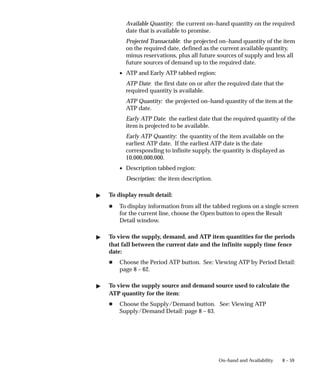 8 – 59
On–hand and Availability
Available Quantity: the current on–hand quantity on the required
date that is available to promise.
Projected Transactable: the projected on–hand quantity of the item
on the required date, defined as the current available quantity,
minus reservations, plus all future sources of supply and less all
future sources of demand up to the required date.
• ATP and Early ATP tabbed region:
ATP Date: the first date on or after the required date that the
required quantity is available.
ATP Quantity: the projected on–hand quantity of the item at the
ATP date.
Early ATP Date: the earliest date that the required quantity of the
item is projected to be available.
Early ATP Quantity: the quantity of the item available on the
earliest ATP date. If the earliest ATP date is the date
corresponding to infinite supply, the quantity is displayed as
10,000,000,000.
• Description tabbed region:
Description: the item description.
" To display result detail:
H To display information from all the tabbed regions on a single screen
for the current line, choose the Open button to open the Result
Detail window.
" To view the supply, demand, and ATP item quantities for the periods
that fall between the current date and the infinite supply time fence
date:
H Choose the Period ATP button. See: Viewing ATP by Period Detail:
page 8 – 62.
" To view the supply source and demand source used to calculate the
ATP quantity for the item:
H Choose the Supply/Demand button. See: Viewing ATP
Supply/Demand Detail: page 8 – 63.
 
