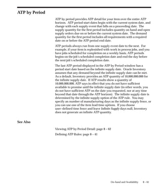 8 – 61
On–hand and Availability
ATP by Period
ATP by period provides ATP detail for your item over the entire ATP
horizon. ATP period start dates begin with the current system date, and
change with each supply event that falls on a proceeding date. The
supply quantity for the first period includes quantity on hand and open
supply orders due on or before the current system date. The demand
quantity for the first period includes all requirements with a required
date on or before the ATP period end date.
ATP periods always run from one supply event date to the next. For
example, if your item is replenished with work in process jobs, and you
have jobs scheduled for completion on a weekly basis, ATP periods
begins on the job’s scheduled completion date and end the day before
the next job’s scheduled completion date.
The last ATP period displayed in the ATP by Period window has a
period start date based on the infinite supply date. Oracle Inventory
assumes that any demand beyond the infinite supply date can be met.
As a default, Inventory provides an ATP quantity of 10,000,000,000 for
the infinite supply date. If ATP results show a quantity of
10,000,000,000, ATP says in effect that you do not have sufficient
available to promise until the infinite supply date (in other words, you
do not have sufficient ATP on the date you requested, nor at any time
beyond that date through the ATP horizon). The infinite supply date is
determined by the infinite supply option of the ATP rule. You may
specify an number of manufacturing days as the infinite supply fence, or
you can use one of the item lead time options. If you choose
user–defined time fence and leave Infinite Supply days null, Inventory
does not generate an infinite ATP quantity.
See Also
Viewing ATP by Period Detail: page 8 – 62
Defining ATP Rules: page 8 – 41
 