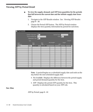8 – 62 Oracle Inventory User’s Guide
Viewing ATP by Period Detail
" To view the supply, demand, and ATP item quantities for the periods
that fall between the current date and the infinite supply time fence
date:
1. Navigate to the ATP Results window. See: Viewing ATP Results:
page 8 – 58.
2. Choose the Period ATP button. The ATP by Period window
displays the item quantity information by period for each item.
Note: A period begins on a scheduled supply date and ends on the
day before the next scheduled supply date.
• Net Available: Displays the difference between the period supply
and period demand quantity for the item.
• ATP: Displays the period ATP quantity for the item. This
quantity is calculated based on your ATP rule.
See Also
ATP by Period: page 8 – 61
 