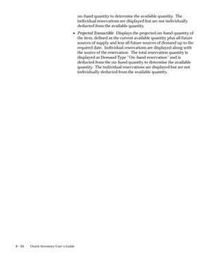 8 – 64 Oracle Inventory User’s Guide
on–hand quantity to determine the available quantity. The
individual reservations are displayed but are not individually
deducted from the available quantity.
• Projected Transactible: Displays the projected on–hand quantity of
the item, defined as the current available quantity plus all future
sources of supply and less all future sources of demand up to the
required date. Individual reservations are displayed along with
the source of the reservation. The total reservation quantity is
displayed as Demand Type ”On–hand reservation” and is
deducted from the on–hand quantity to determine the available
quantity. The individual reservations are displayed but are not
individually deducted from the available quantity.
 