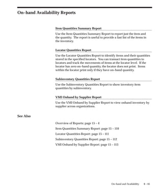 8 – 65
On–hand and Availability
On–hand Availability Reports
Item Quantities Summary Report
Use the Item Quantities Summary Report to report just the item and
the quantity. The report is useful to provide a fast list of the items in
the inventory.
Locator Quantities Report
Use the Locator Quantities Report to identify items and their quantities
stored in the specified locators. You can transact item quantities to
locators and track the movements of items at the locator level. If the
locator has zero on–hand quantity, the locator does not print. Items
within the locator print only if they have on–hand quantity.
Subinventory Quantities Report
Use the Subinventory Quantities Report to show inventory item
quantities by subinventory.
VMI Onhand by Supplier Report
Use the VMI Onhand by Supplier Report to view onhand inventory by
supplier across organizations.
See Also
Overview of Reports: page 15 – 4
Item Quantities Summary Report: page 15 – 110
Locator Quantities Report: page 15 – 111
Subinventory Quantities Report: page 15 – 112
VMI Onhand by Supplier Report: page 15 – 113
 