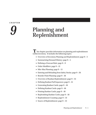 C H A P T E R
9
T
9 – 1
Planning and Replenishment
Planning and
Replenishment
his chapter provides information on planning and replenishment
within inventory. It includes the following topics:
• Overview of Inventory Planning and Replenishment: page 9 – 3
• Summarizing Demand History: page 9 – 5
• Defining a Forecast Rule: page 9 – 9
• Order Modifiers: page 9 – 12
• Min–Max Planning: page 9 – 13
• Entering and Reloading Item Safety Stocks: page 9 – 26
• Reorder Point Planning: page 9 – 30
• Overview of Kanban Replenishment: page 9 – 35
• Defining Kanban Pull Sequences: page 9 – 41
• Generating Kanban Cards: page 9 – 44
• Defining Kanban Cards: page 9 – 46
• Printing Kanban Cards: page 9 – 49
• Replenishing Kanban Cards: page 9 – 50
• Replenishment Counting: page 9 – 52
• Source of Replenishment: page 9 – 53
 