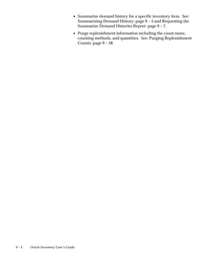9 – 4 Oracle Inventory User’s Guide
• Summarize demand history for a specific inventory item. See:
Summarizing Demand History: page 9 – 5 and Requesting the
Summarize Demand Histories Report: page 9 – 7.
• Purge replenishment information including the count name,
counting methods, and quantities. See: Purging Replenishment
Counts: page 9 – 58.
 
