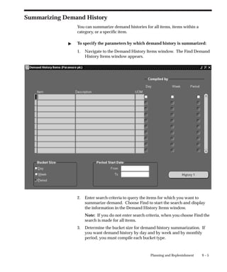 9 – 5
Planning and Replenishment
Summarizing Demand History
You can summarize demand histories for all items, items within a
category, or a specific item.
" To specify the parameters by which demand history is summarized:
1. Navigate to the Demand History Items window. The Find Demand
History Items window appears.
2. Enter search criteria to query the items for which you want to
summarize demand. Choose Find to start the search and display
the information in the Demand History Items window.
Note: If you do not enter search criteria, when you choose Find the
search is made for all items.
3. Determine the bucket size for demand history summarization. If
you want demand history by day and by week and by monthly
period, you must compile each bucket type.
 