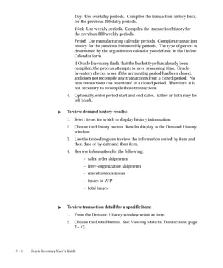 9 – 6 Oracle Inventory User’s Guide
Day: Use workday periods. Compiles the transaction history back
for the previous 260 daily periods.
Week: Use weekly periods. Compiles the transaction history for
the previous 260 weekly periods.
Period: Use manufacturing calendar periods. Compiles transaction
history for the previous 260 monthly periods. The type of period is
determined by the organization calendar you defined in the Define
Calendar form.
If Oracle Inventory finds that the bucket type has already been
compiled, the process attempts to save processing time. Oracle
Inventory checks to see if the accounting period has been closed,
and does not recompile any transactions from a closed period. No
new transactions can be entered in a closed period. Therefore, it is
not necessary to recompile those transactions.
4. Optionally, enter period start and end dates. Either or both may be
left blank.
" To view demand history results:
1. Select items for which to display history information.
2. Choose the History button. Results display in the Demand History
window.
3. Use the tabbed regions to view the information sorted by item and
then date or by date and then item.
4. Review information for the following:
– sales order shipments
– inter–organization shipments
– miscellaneous issues
– issues to WIP
– total issues
" To view transaction detail for a specific item:
1. From the Demand History window select an item.
2. Choose the Detail button. See: Viewing Material Transactions: page
7 – 43.
 