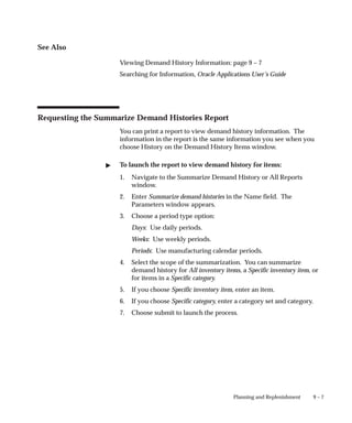 9 – 7
Planning and Replenishment
See Also
Viewing Demand History Information: page 9 – 7
Searching for Information, Oracle Applications User’s Guide
Requesting the Summarize Demand Histories Report
You can print a report to view demand history information. The
information in the report is the same information you see when you
choose History on the Demand History Items window.
" To launch the report to view demand history for items:
1. Navigate to the Summarize Demand History or All Reports
window.
2. Enter Summarize demand histories in the Name field. The
Parameters window appears.
3. Choose a period type option:
Days: Use daily periods.
Weeks: Use weekly periods.
Periods: Use manufacturing calendar periods.
4. Select the scope of the summarization. You can summarize
demand history for All inventory items, a Specific inventory item, or
for items in a Specific category.
5. If you choose Specific inventory item, enter an item.
6. If you choose Specific category, enter a category set and category.
7. Choose submit to launch the process.
 