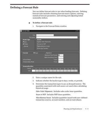 9 – 9
Planning and Replenishment
Defining a Forecast Rule
You can define forecast rules to use when loading forecasts. Defining
forecast rules includes choosing forecast source options, entering
statistical forecast parameters, and entering and adjusting initial
seasonality indices.
" To define a forecast rule:
1. Navigate to the Forecast Rules window.
2. Enter a unique name for the rule.
3. Indicate whether the bucket type is days, weeks, or periods.
4. Determine the transaction types to use as demand sources. The
quantities associated with each source are used when calculating
historical usage:
Sales Order Shipments: Includes sales order issue quantities.
Issues to WIP: Includes WIP issue quantities.
Miscellaneous Issues: Includes quantities issued with user–defined
transaction sources, account numbers, and account aliases.
 