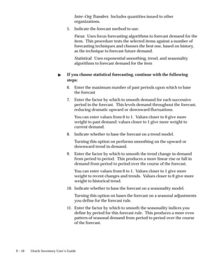 9 – 10 Oracle Inventory User’s Guide
Inter–Org Transfers: Includes quantities issued to other
organizations.
5. Indicate the forecast method to use:
Focus: Uses focus forecasting algorithms to forecast demand for the
item. This procedure tests the selected items against a number of
forecasting techniques and chooses the best one, based on history,
as the technique to forecast future demand.
Statistical: Uses exponential smoothing, trend, and seasonality
algorithms to forecast demand for the item
" If you choose statistical forecasting, continue with the following
steps:
6. Enter the maximum number of past periods upon which to base
the forecast
7. Enter the factor by which to smooth demand for each successive
period in the forecast. This levels demand throughout the forecast,
reducing dramatic upward or downward fluctuations.
You can enter values from 0 to 1. Values closer to 0 give more
weight to past demand; values closer to 1 give more weight to
current demand.
8. Indicate whether to base the forecast on a trend model.
Turning this option on performs smoothing on the upward or
downward trend in demand.
9. Enter the factor by which to smooth the trend change in demand
from period to period. This produces a more linear rise or fall in
demand from period to period over the course of the forecast.
You can enter values from 0 to 1. Values closer to 1 give more
weight to recent changes and trends. Values closer to 0 give more
weight to historical trend.
10. Indicate whether to base the forecast on a seasonality model.
Turning this option on bases the forecast on a seasonal adjustments
you define for the forecast rule.
11. Enter the factor by which to smooth the seasonality indices you
define by period for this forecast rule. This produces a more even
pattern of seasonal demand from period to period over the course
of the forecast.
 