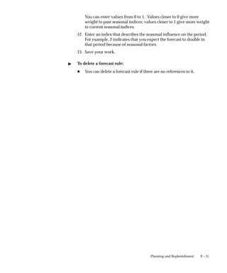 9 – 11
Planning and Replenishment
You can enter values from 0 to 1. Values closer to 0 give more
weight to past seasonal indices; values closer to 1 give more weight
to current seasonal indices.
12. Enter an index that describes the seasonal influence on the period.
For example, 2 indicates that you expect the forecast to double in
that period because of seasonal factors.
13. Save your work.
" To delete a forecast rule:
H You can delete a forecast rule if there are no references to it.
 