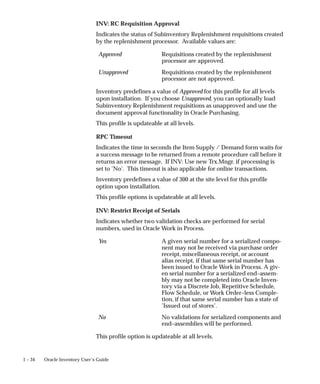 1 – 34 Oracle Inventory User’s Guide
INV: RC Requisition Approval
Indicates the status of Subinventory Replenishment requisitions created
by the replenishment processor. Available values are:
Approved Requisitions created by the replenishment
processor are approved.
Unapproved Requisitions created by the replenishment
processor are not approved.
Inventory predefines a value of Approved for this profile for all levels
upon installation. If you choose Unapproved, you can optionally load
Subinventory Replenishment requisitions as unapproved and use the
document approval functionality in Oracle Purchasing.
This profile is updateable at all levels.
RPC Timeout
Indicates the time in seconds the Item Supply / Demand form waits for
a success message to be returned from a remote procedure call before it
returns an error message. If INV: Use new Trx.Mngr. if processing is
set to ’No’. This timeout is also applicable for online transactions.
Inventory predefines a value of 300 at the site level for this profile
option upon installation.
This profile options is updateable at all levels.
INV: Restrict Receipt of Serials
Indicates whether two validation checks are performed for serial
numbers, used in Oracle Work in Process.
Yes A given serial number for a serialized compo-
nent may not be received via purchase order
receipt, miscellaneous receipt, or account
alias receipt, if that same serial number has
been issued to Oracle Work in Process. A giv-
en serial number for a serialized end–assem-
bly may not be completed into Oracle Inven-
tory via a Discrete Job, Repetitive Schedule,
Flow Schedule, or Work Order–less Comple-
tion, if that same serial number has a state of
’Issued out of stores’.
No No validations for serialized components and
end–assemblies will be performed.
This profile option is updateable at all levels.
 