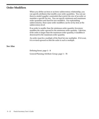 9 – 12 Oracle Inventory User’s Guide
Order Modifiers
When you define an item or an item–subinventory relationship, you
can specify attributes that modify your order quantities. You can use
them to model supplier constraints that restrict the size of an order or
mandate a specific lot size. You can specify minimum and maximum
order quantities and fixed lot size modifiers. For replenishing
subinventories, these same order modifiers can be set by item at the
subinventory level.
If an order is smaller than the minimum order quantity, Inventory
modifies the order upward to the minimum order quantity. Likewise,
if the order is larger than the maximum order quantity, it modifies it
downward to the maximum order quantity.
An order must be a multiple of the fixed lot size multiplier. If it is not,
it is revised upward so that the order is such a multiple.
See Also
Defining Items: page 5 – 8
General Planning Attribute Group: page 5 – 76
 