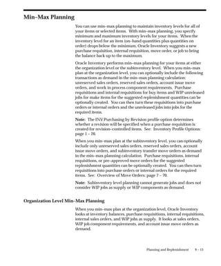 9 – 13
Planning and Replenishment
Min–Max Planning
You can use min–max planning to maintain inventory levels for all of
your items or selected items. With min–max planning, you specify
minimum and maximum inventory levels for your items. When the
inventory level for an item (on–hand quantities plus quantities on
order) drops below the minimum, Oracle Inventory suggests a new
purchase requisition, internal requisition, move order, or job to bring
the balance back up to the maximum.
Oracle Inventory performs min–max planning for your items at either
the organization level or the subinventory level. When you min–max
plan at the organization level, you can optionally include the following
transactions as demand in the min–max planning calculation:
unreserved sales orders, reserved sales orders, account issue move
orders, and work in process component requirements. Purchase
requisitions and internal requisitions for buy items and WIP unreleased
jobs for make items for the suggested replenishment quantities can be
optionally created. You can then turn these requisitions into purchase
orders or internal orders and the unreleased jobs into jobs for the
required items.
Note: The INV:Purchasing by Revision profile option determines
whether a revision will be specified when a purchase requisition is
created for revision–controlled items. See: Inventory Profile Options:
page 1 – 26.
When you min–max plan at the subinventory level, you can optionally
include only unreserved sales orders, reserved sales orders, account
issue move orders, and subinventory transfer move orders as demand
in the min–max planning calculation. Purchase requisitions, internal
requisitions, or pre–approved move orders for the suggested
replenishment quantities can be optionally created. You can then turn
requisitions into purchase orders or internal orders for the required
items. See: Overview of Move Orders: page 7 – 70.
Note: Subinventory level planning cannot generate jobs and does not
consider WIP jobs as supply or WIP components as demand.
Organization Level Min–Max Planning
When you min–max plan at the organization level, Oracle Inventory
looks at inventory balances, purchase requisitions, internal requisitions,
internal sales orders, and WIP jobs as supply. It looks at sales orders,
WIP job component requirements, and account issue move orders as
demand.
 