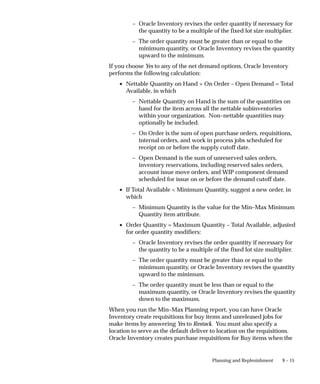 9 – 15
Planning and Replenishment
– Oracle Inventory revises the order quantity if necessary for
the quantity to be a multiple of the fixed lot size multiplier.
– The order quantity must be greater than or equal to the
minimum quantity, or Oracle Inventory revises the quantity
upward to the minimum.
If you choose Yes to any of the net demand options, Oracle Inventory
performs the following calculation:
• Nettable Quantity on Hand + On Order – Open Demand = Total
Available, in which
– Nettable Quantity on Hand is the sum of the quantities on
hand for the item across all the nettable subinventories
within your organization. Non–nettable quantities may
optionally be included.
– On Order is the sum of open purchase orders, requisitions,
internal orders, and work in process jobs scheduled for
receipt on or before the supply cutoff date.
– Open Demand is the sum of unreserved sales orders,
inventory reservations, including reserved sales orders,
account issue move orders, and WIP component demand
scheduled for issue on or before the demand cutoff date.
• If Total Available < Minimum Quantity, suggest a new order, in
which
– Minimum Quantity is the value for the Min–Max Minimum
Quantity item attribute.
• Order Quantity = Maximum Quantity – Total Available, adjusted
for order quantity modifiers:
– Oracle Inventory revises the order quantity if necessary for
the quantity to be a multiple of the fixed lot size multiplier.
– The order quantity must be greater than or equal to the
minimum quantity, or Oracle Inventory revises the quantity
upward to the minimum.
– The order quantity must be less than or equal to the
maximum quantity, or Oracle Inventory revises the quantity
down to the maximum.
When you run the Min–Max Planning report, you can have Oracle
Inventory create requisitions for buy items and unreleased jobs for
make items by answering Yes to Restock. You must also specify a
location to serve as the default deliver to location on the requisitions.
Oracle Inventory creates purchase requisitions for Buy items when the
 