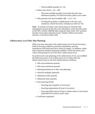 9 – 17
Planning and Replenishment
– Total available quantity is (–15).
• Below min check: (–15) < 100
– The total available quantity is less than the min–max
minimum quantity, so Oracle Inventory plans a new order.
• Max quantity less total available: 500 – (–15) = 515
– To bring the quantity available back to the min–max
maximum, Oracle Inventory will plan an order for 515.
Note: To include inventory reservations from an external order
management system in the min–max calculation, create the sales order
in the MTL_SALES_ORDER table using the Sales Order API, and then
load the reservation using the Create/Update/Delete reservation
interface or the Reservation APIs.
Subinventory Level Min–Max Planning
When you min–max plan at the subinventory level, Oracle Inventory
looks at inventory balances, purchase requisitions, internal
requisitions,VMI stock and move orders as supply. In addition, rather
than using item attribute planning modifiers, Oracle Inventory uses
values and parameters set at the item/subinventory level.
To perform min–max planning at the subinventory level, you establish
the following values at the subinventory level using either the
Subinventory Items or the Item Subinventories windows:
• Min–max minimum quantity
• Min–max maximum quantity
• Planning method set to Min–max planning
• Fixed lot multiple (optional)
• Maximum order quantity
• Minimum order quantity
• Item sourcing details
– Sourcing type (supplier or inventory)
– Sourcing organization (if type is inventory)
– Sourcing subinventory (if type is subinventory or inventory)
(optional for Inventory source type)
• Lead times (optional)
 