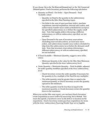 9 – 19
Planning and Replenishment
If you choose Yes to the Net Reserved Demand and/or the Net Unreserved
Demand option, Oracle Inventory performs the following calculation:
• Quantity on Hand + On Order – Open Demand = Total
Available, where
– Quantity on Hand is the quantity in the subinventory
specified in the Min–Max Planning report.
– On Order is the sum of open purchase orders, purchase
requisitions, internal requisitions, internal sales orders, and
subinventory transfer move orders scheduled for receipt to
the specified subinventory on or before the supply cutoff
date. Note that supply orders referencing a different
subinventory, or with no subinventory specified, are not
included.
– Open Demand is the sum of inventory reservations
(including reserved sales orders), account issue move
orders, and subinventory transfer move orders scheduled to
ship from this subinventory on or before the demand cutoff
date. Note that inventory reservations referencing a
different subinventory, or with no subinventory specified,
are not included
• If Total Available < Minimum Quantity, suggest a new order,
where:
– Minimum Quantity is the value for the Min–Max Minimum
Quantity specified at the item/subinventory level.
• Order Quantity = Maximum Quantity – Total Available, adjusted
for order quantity modifiers specified at the item/subinventory
level:
– Oracle Inventory revises the order quantity if necessary for
the quantity to be a multiple of the fixed lot size multiplier.
– The order quantity must be greater than or equal to the
minimum quantity, or Oracle Inventory revises the quantity
upward to the minimum.
– The order quantity must be less than or equal to the
maximum quantity, or Oracle Inventory revises the quantity
down to the maximum.
When you run the Min–max report, you can have Oracle Inventory
create requisitions or move orders by answering Yes to Restock. You
must also specify a location to serve as the deliver to location on the
requisitions. Oracle Inventory creates purchase requisitions for items
with the item/ subinventory Sourcing Details Type set to Supplier,
 